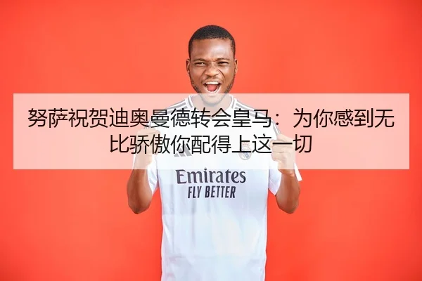 努萨祝贺迪奥曼德转会皇马：为你感到无比骄傲你配得上这一切